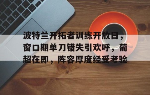 ayx体育app官方网址-包含波特兰开拓者训练开放日，窗口期单刀错失引欢呼，葡超在即，阵容厚度经受考验的词条